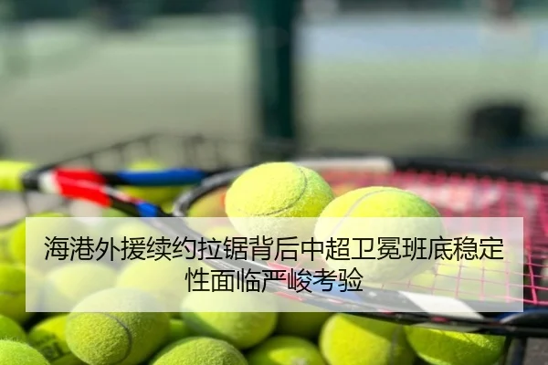 海港外援续约拉锯背后中超卫冕班底稳定性面临严峻考验